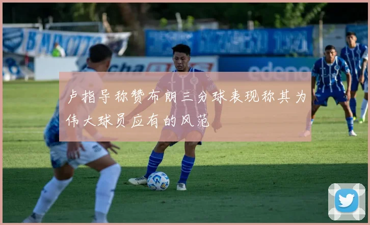 卢指导称赞布朗三分球表现称其为伟大球员应有的风范