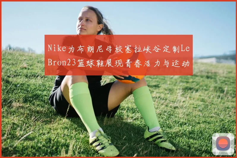 Nike为布朗尼母校塞拉峡谷定制LeBron23篮球鞋展现青春活力与运动精神