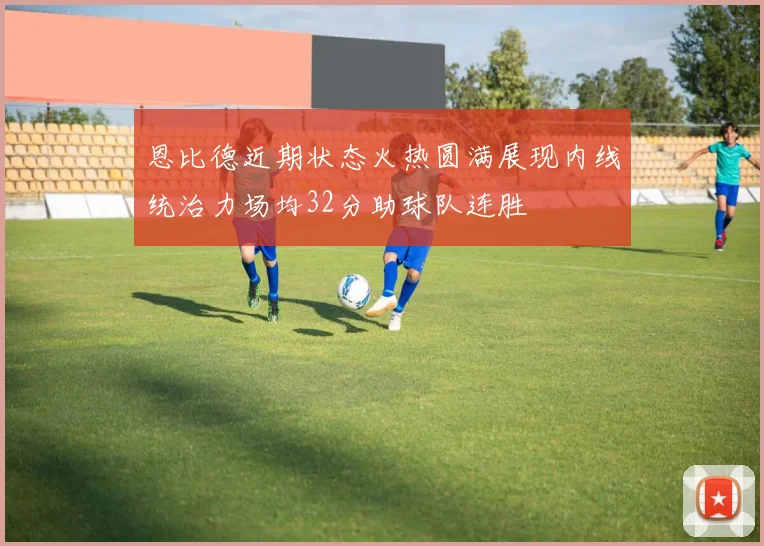 恩比德近期状态火热圆满展现内线统治力场均32分助球队连胜