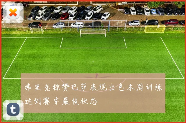 弗里克称赞巴萨表现出色本周训练达到赛季最佳状态