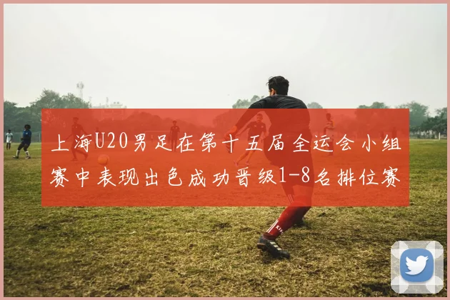上海U20男足在第十五届全运会小组赛中表现出色成功晋级1-8名排位赛