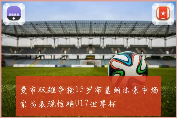 曼市双雄争抢15岁布基纳法索中场宗戈表现惊艳U17世界杯