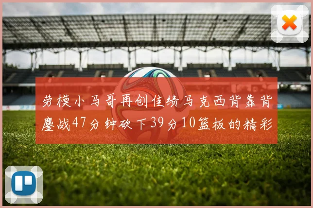 劳模小马哥再创佳绩马克西背靠背鏖战47分钟砍下39分10篮板的精彩表现
