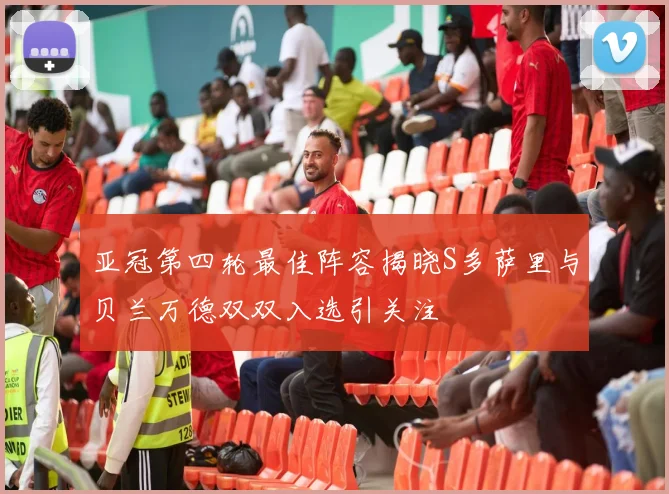 亚冠第四轮最佳阵容揭晓S多萨里与贝兰万德双双入选引关注