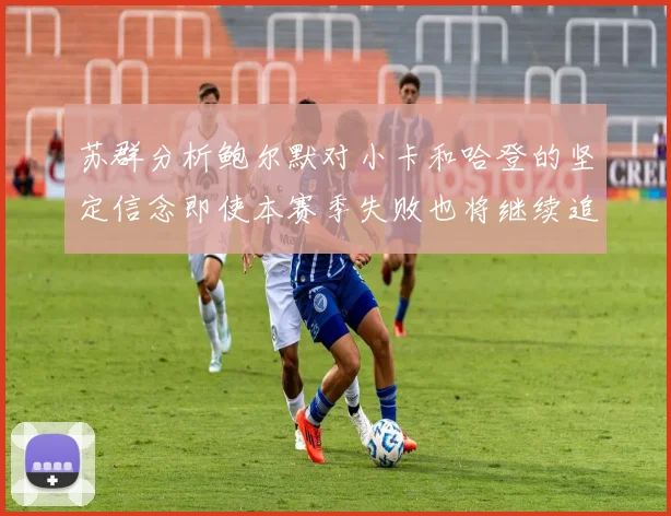 苏群分析鲍尔默对小卡和哈登的坚定信念即使本赛季失败也将继续追求成功