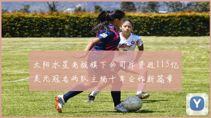 太阳水星老板旗下公司斥资近115亿美元冠名两队主场十年合作新篇章