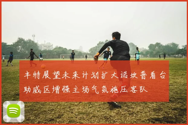 丰特展望未来计划扩大诺坎普看台助威区增强主场气氛施压客队