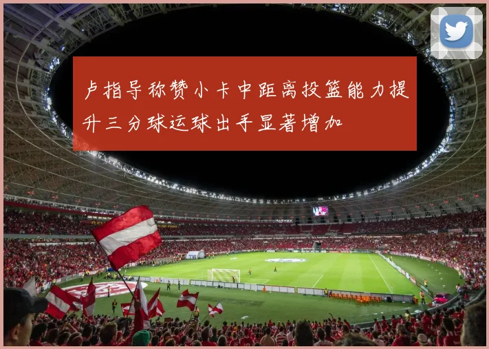 卢指导称赞小卡中距离投篮能力提升三分球运球出手显著增加