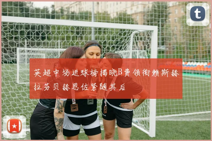 英超中场进球榜揭晓B费领衔赖斯赫拉芬贝赫恩佐紧随其后