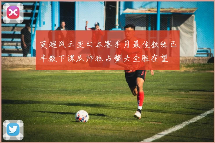英超风云变幻本赛季月最佳教练已半数下课瓜帅独占鳌头全胜在望