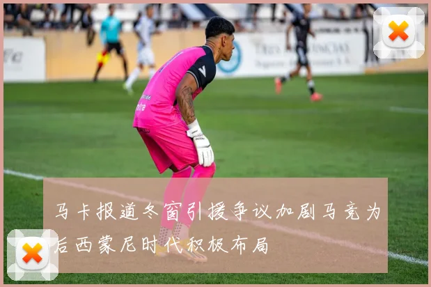 马卡报道冬窗引援争议加剧马竞为后西蒙尼时代积极布局