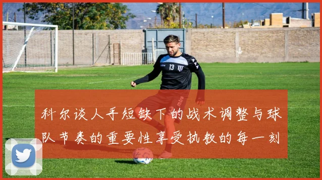 科尔谈人手短缺下的战术调整与球队节奏的重要性享受执教的每一刻