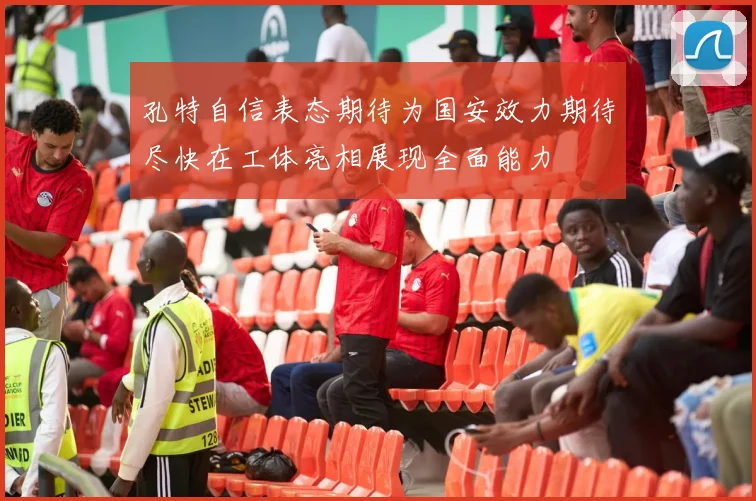 孔特自信表态期待为国安效力期待尽快在工体亮相展现全面能力