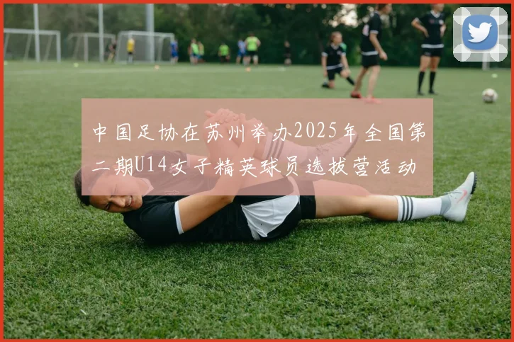 中国足协在苏州举办2025年全国第二期U14女子精英球员选拔营活动