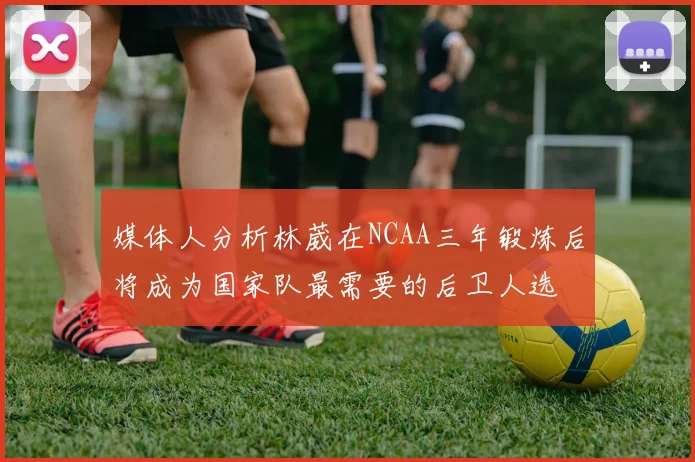 媒体人分析林葳在NCAA三年锻炼后将成为国家队最需要的后卫人选