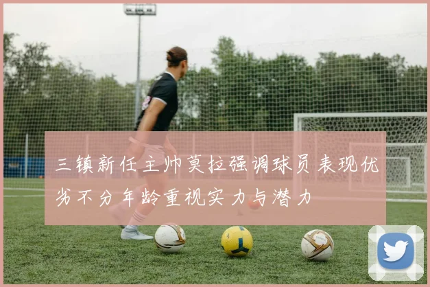 三镇新任主帅莫拉强调球员表现优劣不分年龄重视实力与潜力