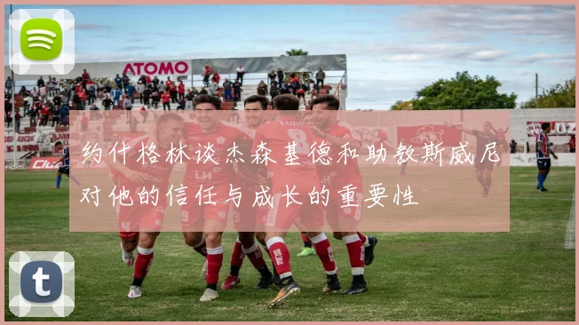 约什格林谈杰森基德和助教斯威尼对他的信任与成长的重要性