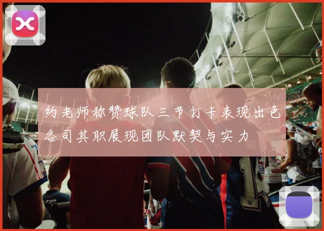 约老师称赞球队三节打卡表现出色各司其职展现团队默契与实力