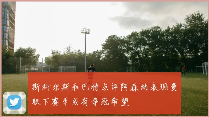 斯科尔斯和巴特点评阿森纳表现曼联下赛季或有争冠希望