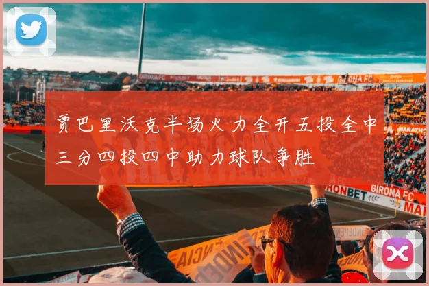 贾巴里沃克半场火力全开五投全中三分四投四中助力球队争胜