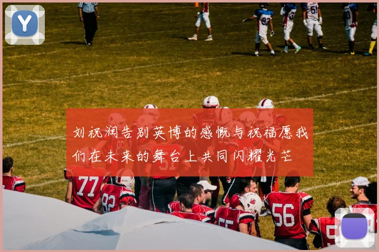 刘祝润告别英博的感慨与祝福愿我们在未来的舞台上共同闪耀光芒
