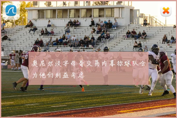 奥尼尔谈字母哥交易内幕称球队会为他们利益考虑