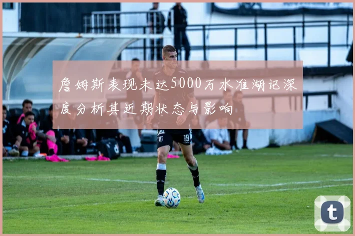 詹姆斯表现未达5000万水准湖记深度分析其近期状态与影响