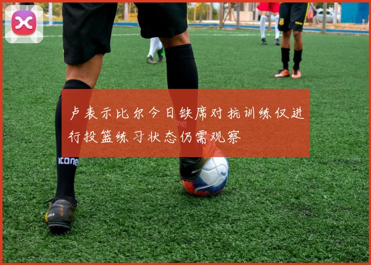 卢表示比尔今日缺席对抗训练仅进行投篮练习状态仍需观察