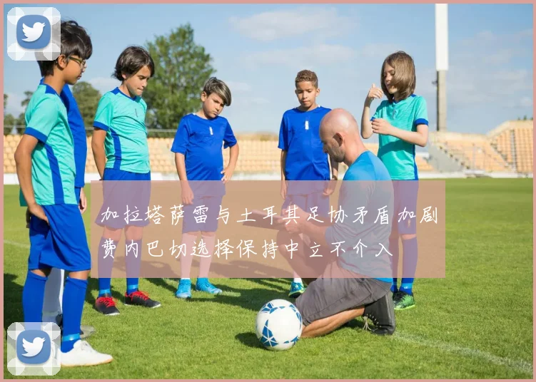 加拉塔萨雷与土耳其足协矛盾加剧费内巴切选择保持中立不介入