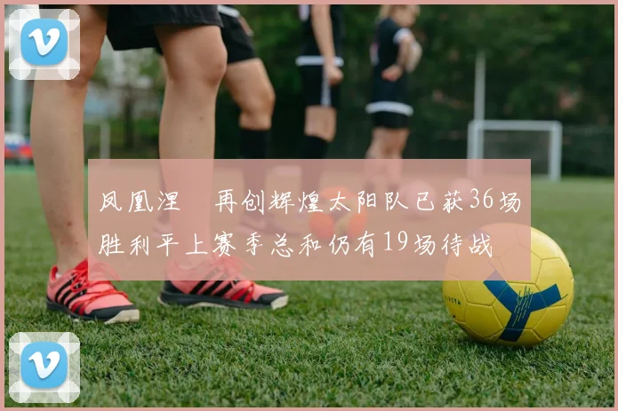 凤凰涅槃再创辉煌太阳队已获36场胜利平上赛季总和仍有19场待战