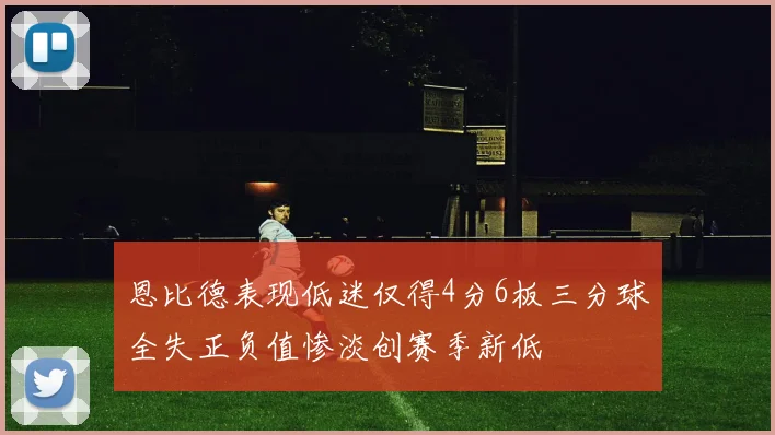 恩比德表现低迷仅得4分6板三分球全失正负值惨淡创赛季新低