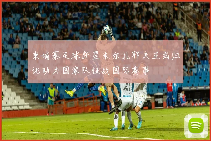 柬埔寨足球新星米尔扎耶夫正式归化助力国家队征战国际赛事