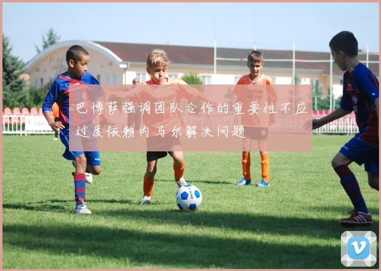 巴博萨强调团队合作的重要性不应过度依赖内马尔解决问题