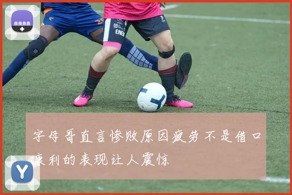 字母哥直言惨败原因疲劳不是借口康利的表现让人震惊