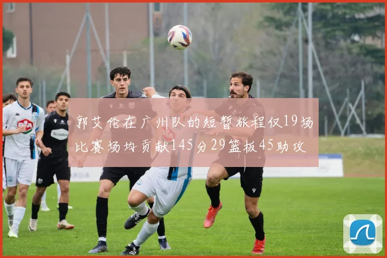 郭艾伦在广州队的短暂旅程仅19场比赛场均贡献145分29篮板45助攻