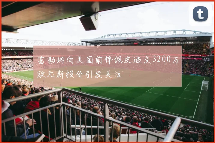 富勒姆向美国前锋佩皮递交3200万欧元新报价引发关注