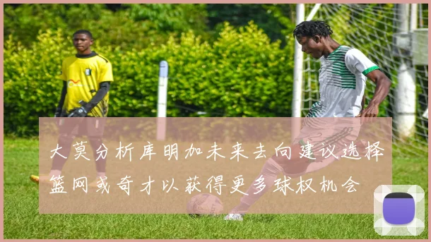 大莫分析库明加未来去向建议选择篮网或奇才以获得更多球权机会