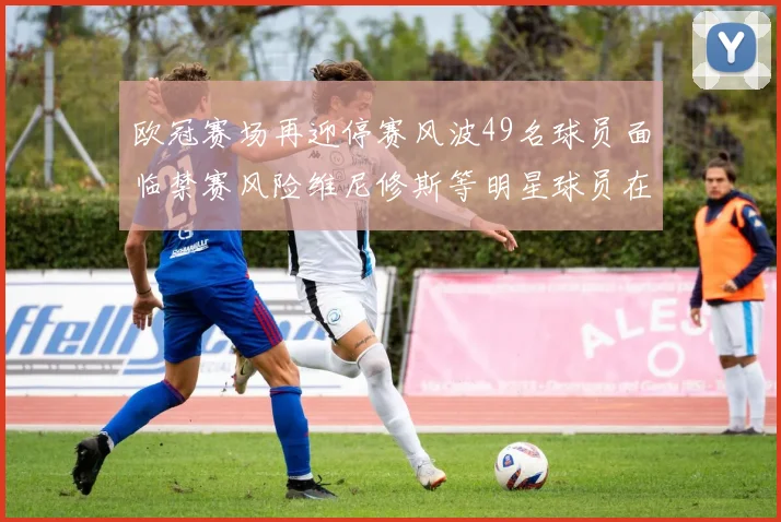 欧冠赛场再迎停赛风波49名球员面临禁赛风险维尼修斯等明星球员在列