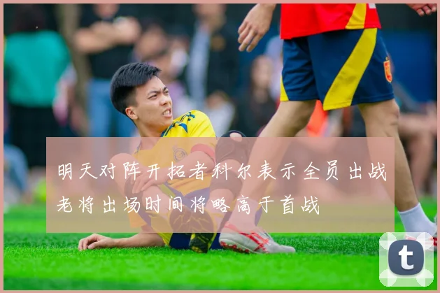 明天对阵开拓者科尔表示全员出战老将出场时间将略高于首战