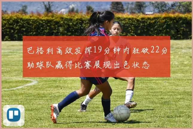 巴格利高效发挥19分钟内狂砍22分助球队赢得比赛展现出色状态