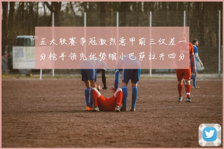 五大联赛争冠激烈意甲前三仅差一分枪手领先优势缩小巴萨拉开四分差距