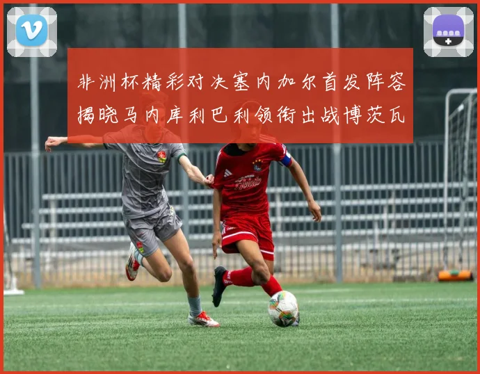 非洲杯精彩对决塞内加尔首发阵容揭晓马内库利巴利领衔出战博茨瓦纳